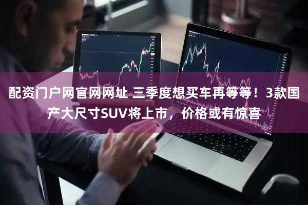 配资门户网官网网址 三季度想买车再等等！3款国产大尺寸SUV将上市，价格或有惊喜
