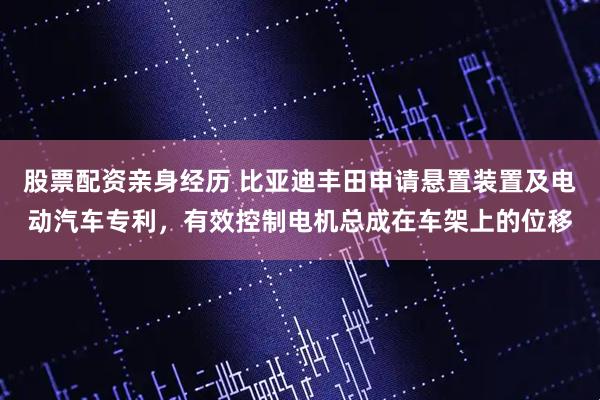 股票配资亲身经历 比亚迪丰田申请悬置装置及电动汽车专利，有效控制电机总成在车架上的位移