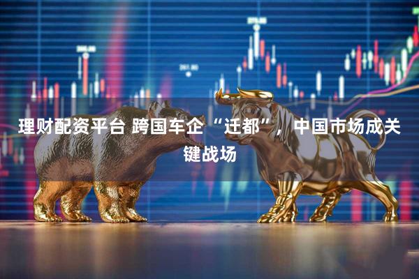理财配资平台 跨国车企 “迁都”，中国市场成关键战场