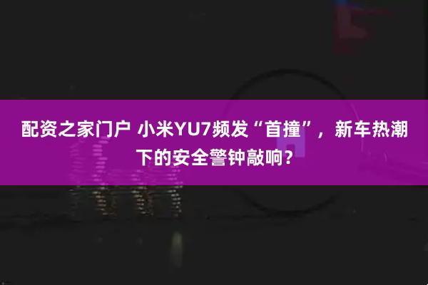 配资之家门户 小米YU7频发“首撞”，新车热潮下的安全警钟敲响？