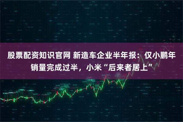 股票配资知识官网 新造车企业半年报：仅小鹏年销量完成过半，小米“后来者居上”