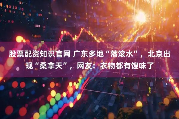 股票配资知识官网 广东多地“落滚水”，北京出现“桑拿天”，网友：衣物都有馊味了