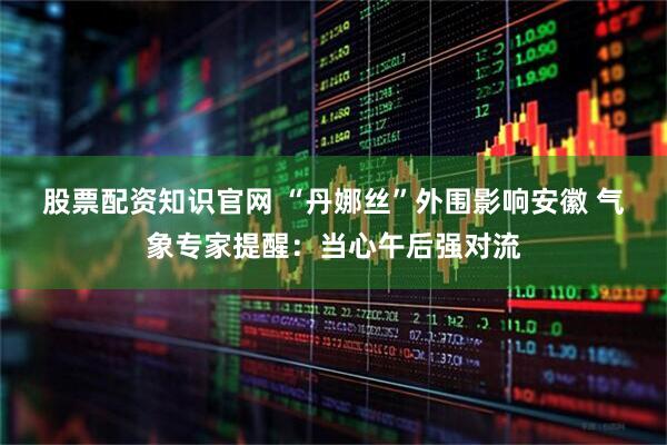 股票配资知识官网 ﻿“丹娜丝”外围影响安徽 气象专家提醒：当心午后强对流