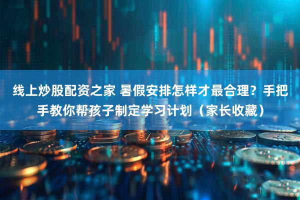 线上炒股配资之家 暑假安排怎样才最合理？手把手教你帮孩子制定学习计划（家长收藏）