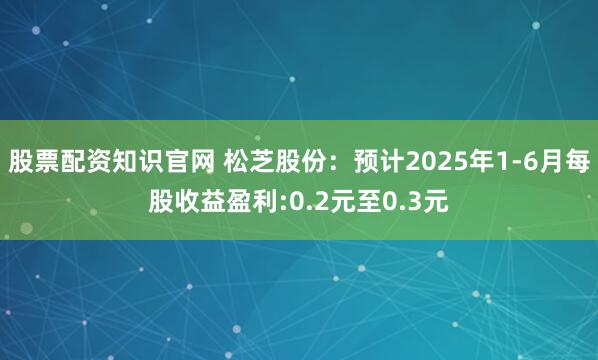 股票配资知识官网 松芝股份：预计2025年1-6月每股收益盈利:0.2元至0.3元