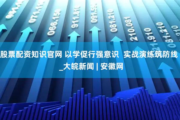 股票配资知识官网 以学促行强意识  实战演练筑防线  _大皖新闻 | 安徽网