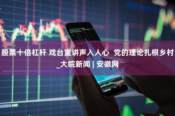 股票十倍杠杆 戏台宣讲声入人心  党的理论扎根乡村_大皖新闻 | 安徽网