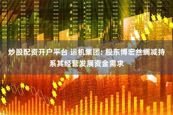 炒股配资开户平台 运机集团: 股东博宏丝绸减持系其经营发展资金需求