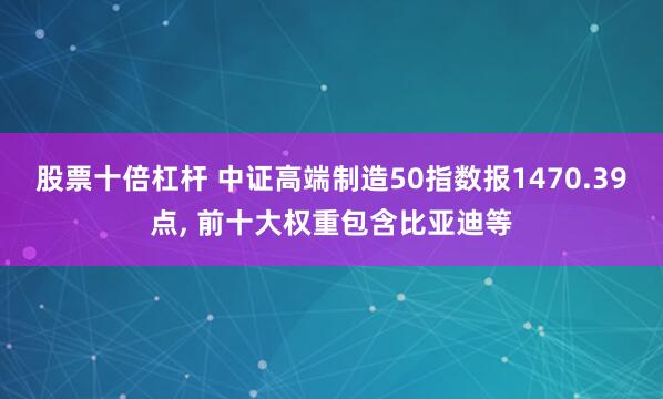 股票十倍杠杆 中证高端制造50指数报1470.39点, 前十大权重包含比亚迪等