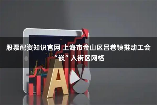 股票配资知识官网 上海市金山区吕巷镇推动工会“嵌”入街区网格