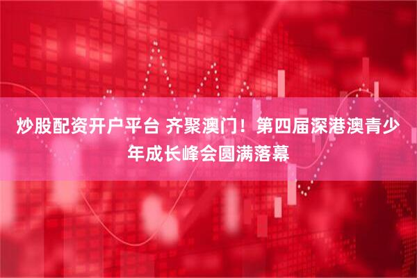 炒股配资开户平台 齐聚澳门！第四届深港澳青少年成长峰会圆满落幕