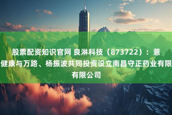 股票配资知识官网 良淋科技（873722）：薏米仁健康与万路、杨振波共同投资设立南昌守正药业有限公司