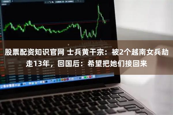 股票配资知识官网 士兵黄干宗：被2个越南女兵劫走13年，回国后：希望把她们接回来