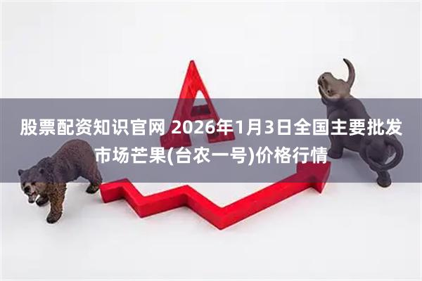 股票配资知识官网 2026年1月3日全国主要批发市场芒果(台农一号)价格行情