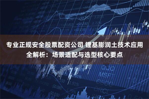 专业正规安全股票配资公司 锂基膨润土技术应用全解析:场景适配与选型核心要点